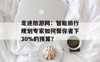 走途旅游网：智能旅行规划专家如何帮你省下30%的预算？