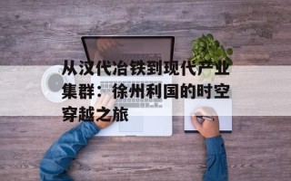 从汉代冶铁到现代产业集群：徐州利国的时空穿越之旅