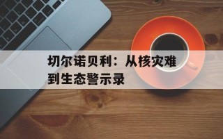 切尔诺贝利：从核灾难到生态警示录