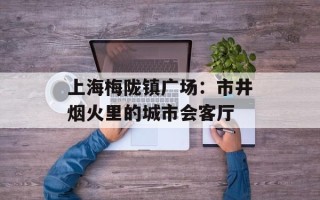 上海梅陇镇广场：市井烟火里的城市会客厅