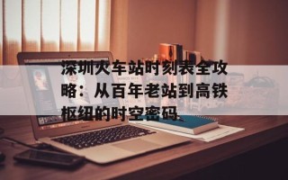 深圳火车站时刻表全攻略：从百年老站到高铁枢纽的时空密码