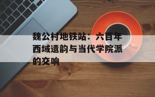 魏公村地铁站：六百年西域遗韵与当代学院派的交响