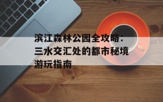 滨江森林公园全攻略：三水交汇处的都市秘境游玩指南