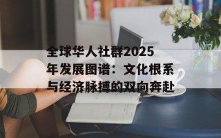 全球华人社群2025年发展图谱：文化根系与经济脉搏的双向奔赴