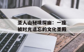 圣人山秘境探幽：一座被时光遗忘的文化圣殿