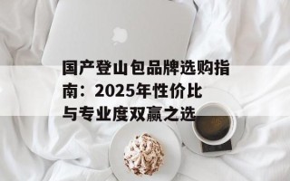 国产登山包品牌选购指南：2025年性价比与专业度双赢之选