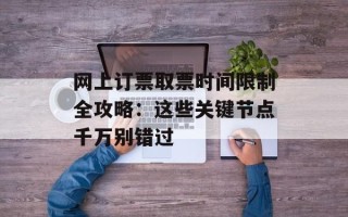 网上订票取票时间限制全攻略：这些关键节点千万别错过