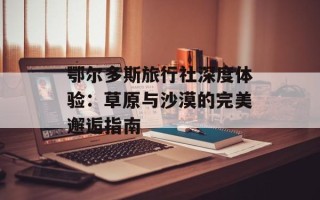 鄂尔多斯旅行社深度体验：草原与沙漠的完美邂逅指南