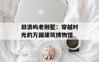 鼓浪屿老别墅：穿越时光的万国建筑博物馆