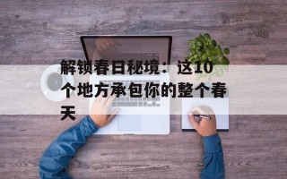 解锁春日秘境：这10个地方承包你的整个春天