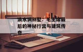 滴水洞别墅：毛主席最后的神秘行宫与建筑传奇