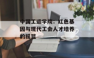 中国工运学院：红色基因与现代工会人才培养的摇篮