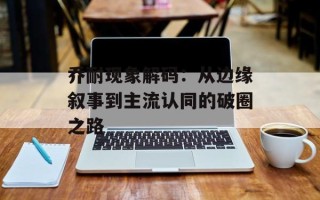 乔耐现象解码：从边缘叙事到主流认同的破圈之路