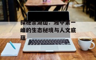 探秘佘湖山：湘中第一峰的生态秘境与人文底蕴