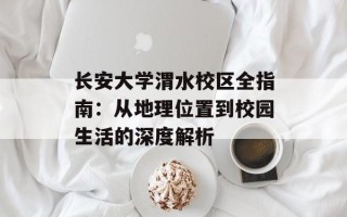 长安大学渭水校区全指南：从地理位置到校园生活的深度解析