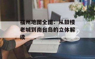 福州地图全图：从鼓楼老城到南台岛的立体解读