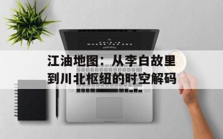 江油地图：从李白故里到川北枢纽的时空解码