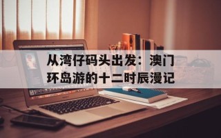 从湾仔码头出发：澳门环岛游的十二时辰漫记