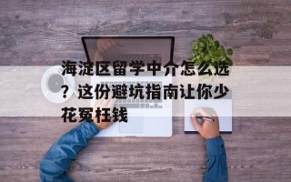 海淀区留学中介怎么选？这份避坑指南让你少花冤枉钱
