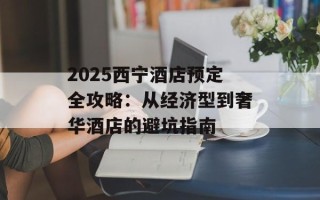 2025西宁酒店预定全攻略：从经济型到奢华酒店的避坑指南