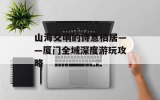 山海交响的诗意栖居——厦门全域深度游玩攻略