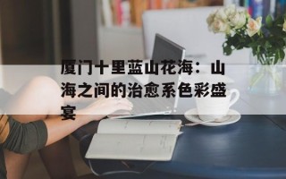厦门十里蓝山花海：山海之间的治愈系色彩盛宴