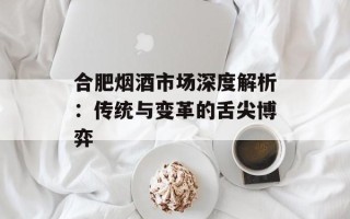 合肥烟酒市场深度解析：传统与变革的舌尖博弈
