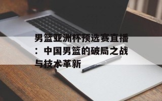 男篮亚洲杯预选赛直播：中国男篮的破局之战与技术革新