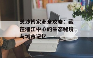 长沙傅家洲全攻略：藏在湘江中心的生态秘境与城市记忆