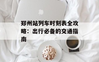 郑州站列车时刻表全攻略：出行必备的交通指南