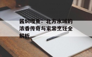 酱焖嘎鱼：北方水域的浓香传奇与家常烹饪全解析