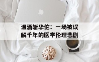 温酒斩华佗：一场被误解千年的医学伦理悲剧