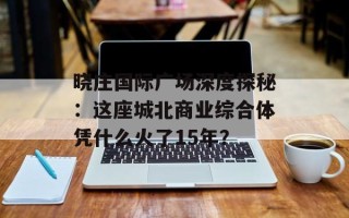 晓庄国际广场深度探秘：这座城北商业综合体凭什么火了15年？