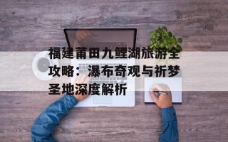 福建莆田九鲤湖旅游全攻略：瀑布奇观与祈梦圣地深度解析