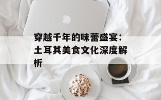 穿越千年的味蕾盛宴：土耳其美食文化深度解析