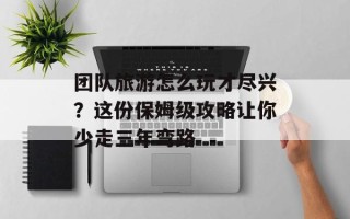 团队旅游怎么玩才尽兴？这份保姆级攻略让你少走三年弯路