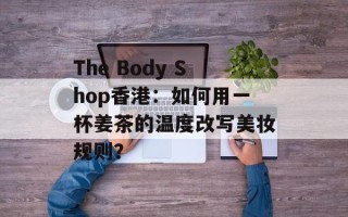 The Body Shop香港：如何用一杯姜茶的温度改写美妆规则？