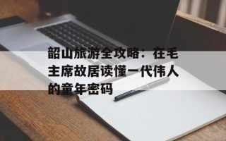 韶山旅游全攻略：在毛主席故居读懂一代伟人的童年密码