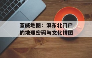 宣威地图：滇东北门户的地理密码与文化拼图