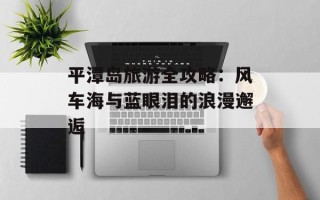 平潭岛旅游全攻略：风车海与蓝眼泪的浪漫邂逅