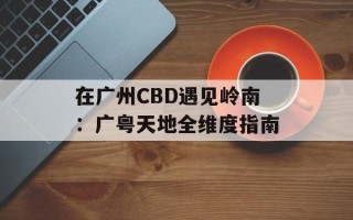 在广州CBD遇见岭南：广粤天地全维度指南