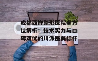 成都西婵整形医院全方位解析：技术实力与口碑双优的川派医美标杆