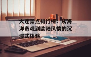 大连景点排行榜：从海洋奇观到欧陆风情的沉浸式体验