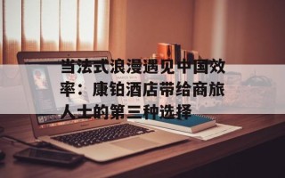 当法式浪漫遇见中国效率：康铂酒店带给商旅人士的第三种选择