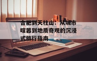 合肥到天柱山：从城市喧嚣到地质奇观的沉浸式旅行指南