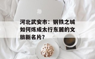 河北武安市：钢铁之城如何炼成太行东麓的文旅新名片？