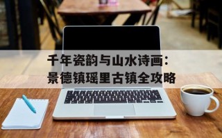 千年瓷韵与山水诗画：景德镇瑶里古镇全攻略