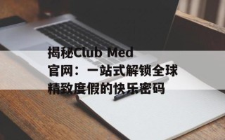 揭秘Club Med官网：一站式解锁全球精致度假的快乐密码