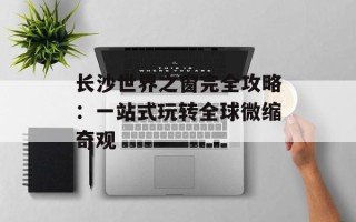 长沙世界之窗完全攻略：一站式玩转全球微缩奇观