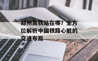 郑州高铁站在哪？全方位解析中国铁路心脏的交通布局
